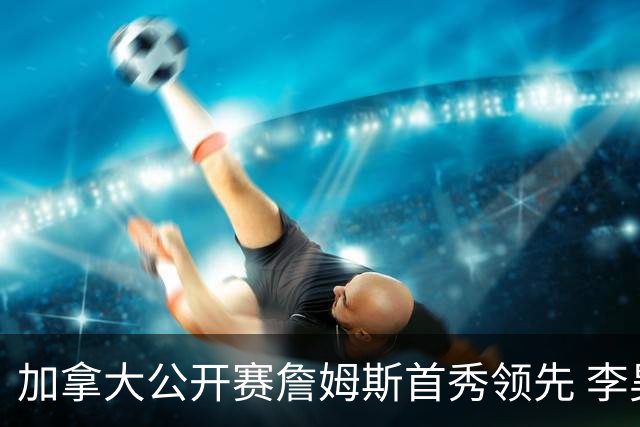 加拿大公开赛詹姆斯首秀领先 李昊桐T2窦泽成淘汰